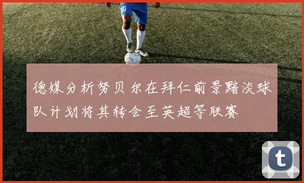 德媒分析努贝尔在拜仁前景黯淡球队计划将其转会至英超等联赛