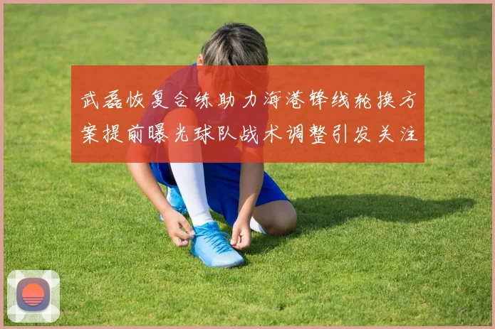 武磊恢复合练助力海港锋线轮换方案提前曝光球队战术调整引发关注