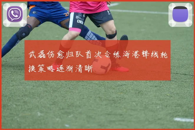武磊伤愈归队首次合练海港锋线轮换策略逐渐清晰