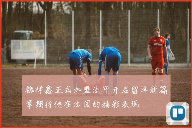 魏祥鑫正式加盟法甲开启留洋新篇章期待他在法国的精彩表现
