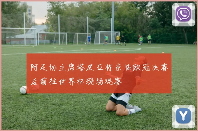 阿足协主席塔皮亚将亲临欧冠决赛后前往世界杯现场观赛