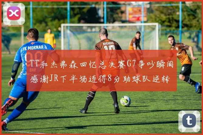 TT和杰弗森回忆总决赛G7争吵瞬间感谢JR下半场连得8分助球队逆转