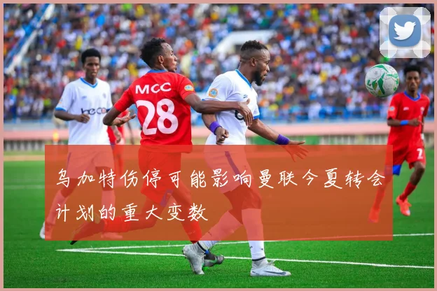 乌加特伤停可能影响曼联今夏转会计划的重大变数