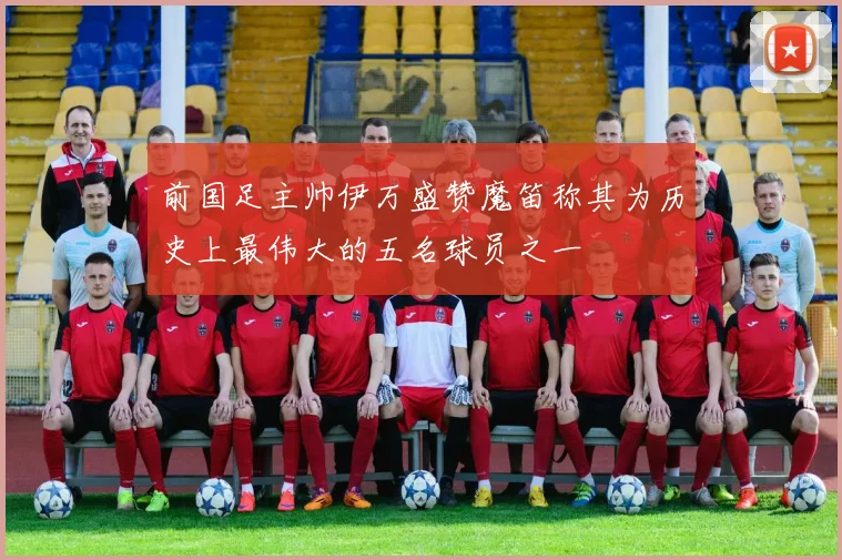 前国足主帅伊万盛赞魔笛称其为历史上最伟大的五名球员之一