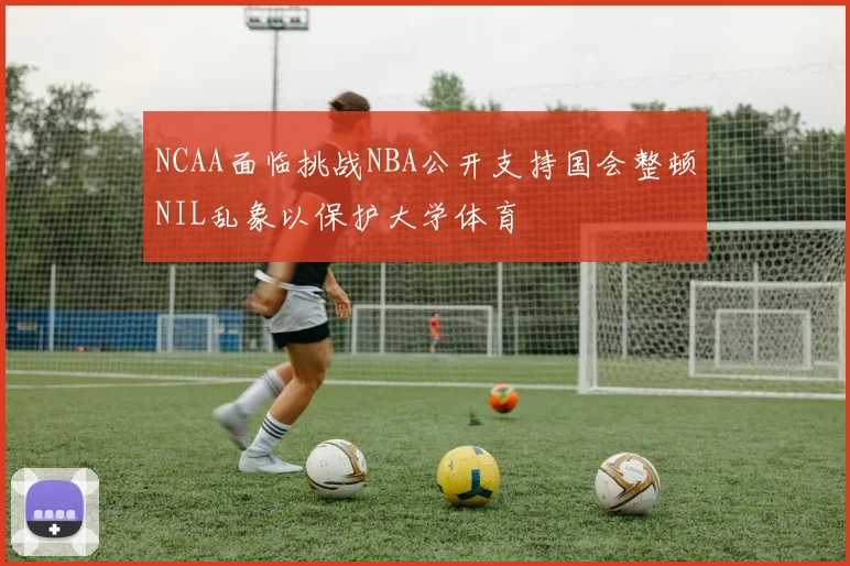 NCAA面临挑战NBA公开支持国会整顿NIL乱象以保护大学体育