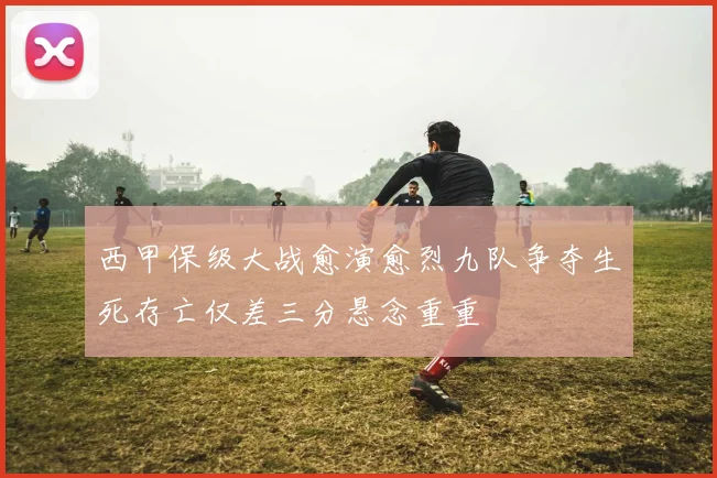 西甲保级大战愈演愈烈九队争夺生死存亡仅差三分悬念重重