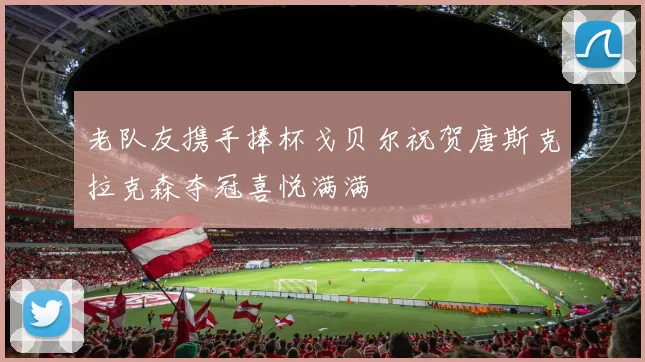 老队友携手捧杯戈贝尔祝贺唐斯克拉克森夺冠喜悦满满