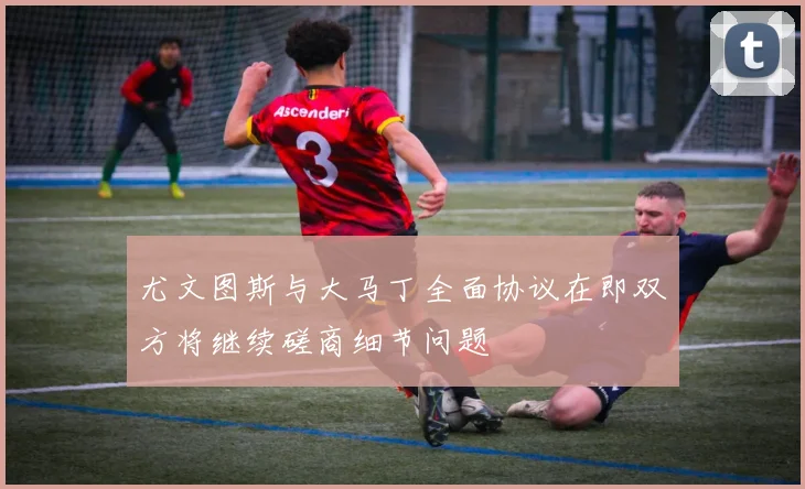 尤文图斯与大马丁全面协议在即双方将继续磋商细节问题