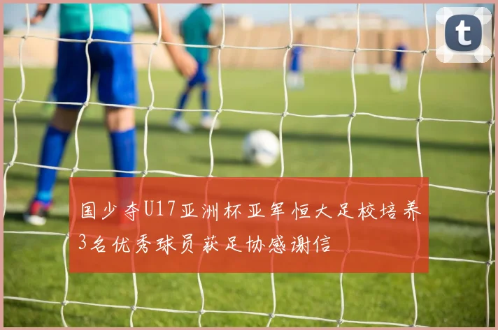 国少夺U17亚洲杯亚军恒大足校培养3名优秀球员获足协感谢信