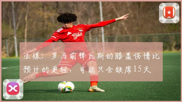 法媒：罗马前锋瓦斯的膝盖伤情比预计的更轻，可能只会缺席15天
