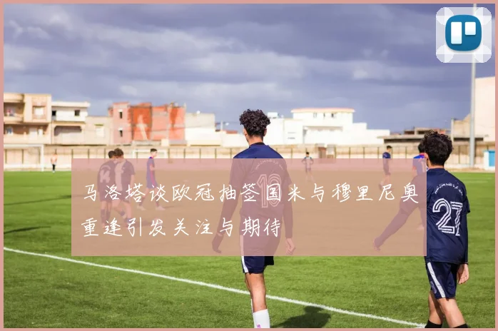 马洛塔谈欧冠抽签国米与穆里尼奥重逢引发关注与期待