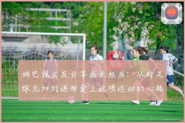 姆巴佩女友分享成长经历：从对足球无知到逐渐爱上这项运动的心路历程
