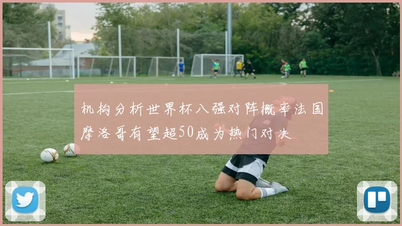机构分析世界杯八强对阵概率法国摩洛哥有望超50成为热门对决
