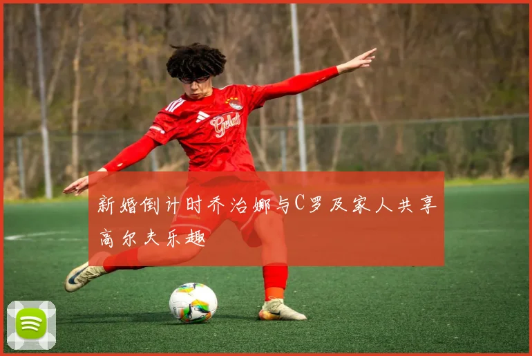 新婚倒计时乔治娜与C罗及家人共享高尔夫乐趣