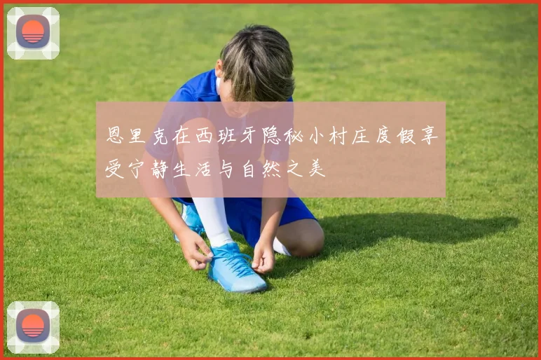 恩里克在西班牙隐秘小村庄度假享受宁静生活与自然之美