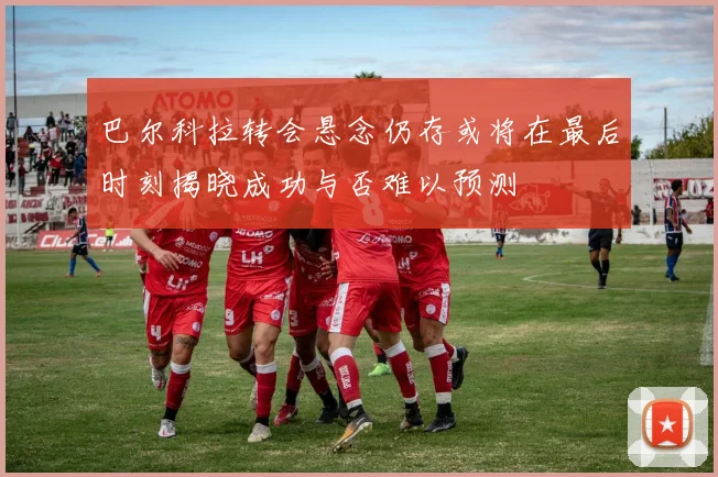 巴尔科拉转会悬念仍存或将在最后时刻揭晓成功与否难以预测