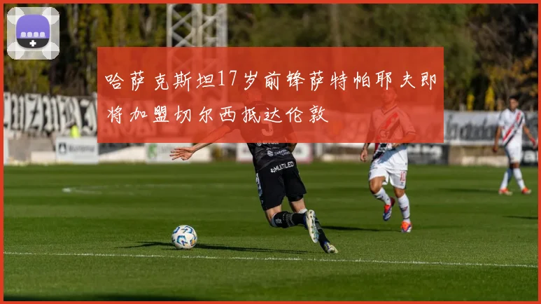 哈萨克斯坦17岁前锋萨特帕耶夫即将加盟切尔西抵达伦敦