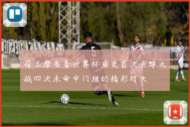 荷兰摩洛哥世界杯历史首次点球大战四次未命中门框的精彩对决
